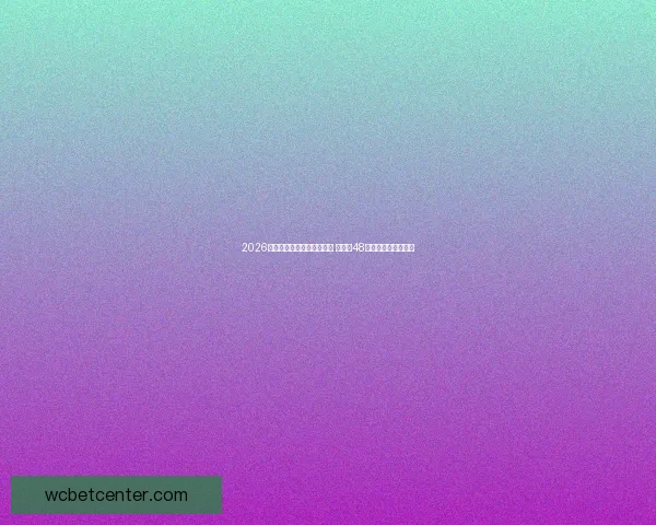 2026年世界杯参赛队伍名单揭晓 增加至48支球队的历史性变革